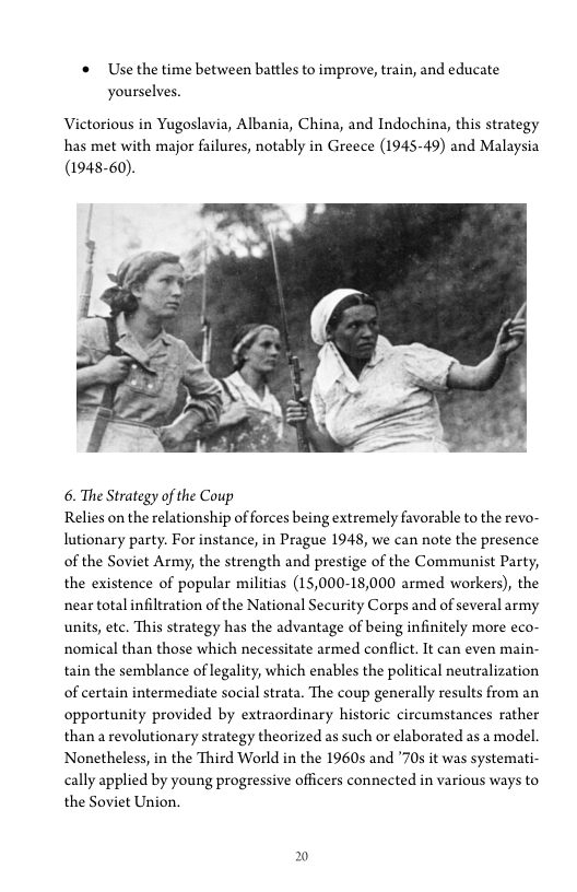 '* Use the time between battles to improve, train, and educate
yourselves.

Victorious in Yugoslavia, Albania, China, and Indochina, this strategy
has met with major failures, notably in Greece (1945-49) and Malaysia
(1948-60).

 

6. The Strategy of the Coup

Relies on the relationship of forces being extremely favorable to the revo-
lutionary party. For instance, in Prague 1948, we can note the presence
of the Soviet Army, the strength and prestige of the Communist Party,
the existence of popular militias (15,000-18,000 armed workers), the
near total infiltration of the National Security Corps and of several army
units, ete. This strategy has the advantage of being infinitely more eco-
rnomical than those which necessitate armed conflict. It can even main-
tain the semblance of legality, which enables the political neutralization
of certain intermediate social strata. The coup generally results from an
opportunity provided by extraordinary historic circumstances rather
than revolutionary strategy theorized as such or elaborated as a model.
‘Nonetheless, in the Third World in the 1960s and ’70s it was systemati-
cally applied by young progressive officers connected in various ways to
the Soviet Union.
